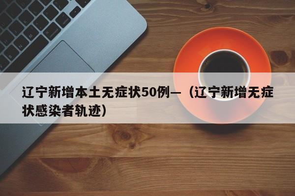 辽宁新增本土无症状50例—(辽宁新增无症状感染者轨迹)