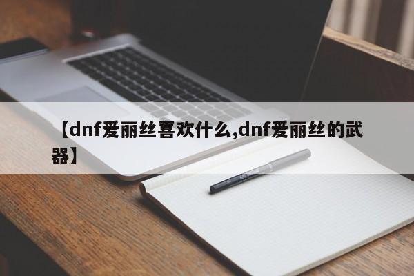 【dnf爱丽丝喜欢什么,dnf爱丽丝的武器】