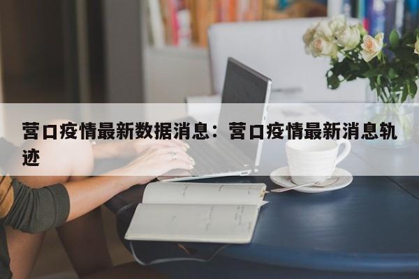 营口疫情最新数据消息:营口疫情最新消息轨迹