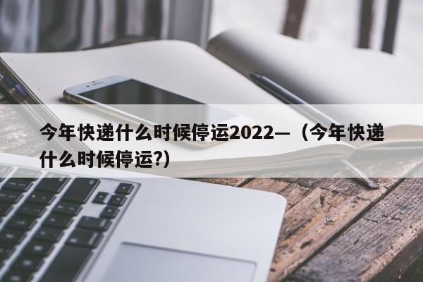 今年快递什么时候停运2022—(今年快递什么时候停运?)